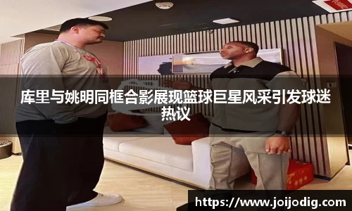 库里与姚明同框合影展现篮球巨星风采引发球迷热议